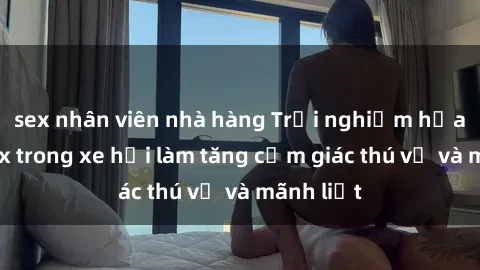 sex nhân viên nhà hàng Trải nghiệm hứa hẹn: Sex trong xe hơi làm tăng cảm giác thú vị và mãnh liệt