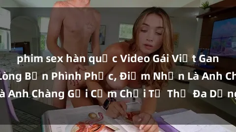 phim sex hàn quốc Video Gái Việt Gangbang Xem Đã Để Lòng Bồn Phình Phục, Điểm Nhấn Là Anh Chàng Gợi Cảm Chơi Tư Thế Đa Dạng và Phê Đê Mê