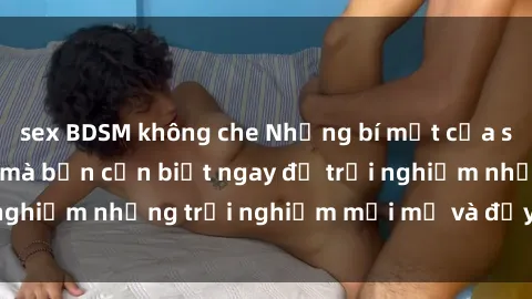 sex BDSM không che Những bí mật của sex nhóm không che mà bạn cần biết ngay để trải nghiệm những trải nghiệm mới mẻ và đầy kích thích.