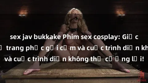 sex jav bukkake Phim sex cosplay: Giấc mơ  cùng những bộ trang phục gợi cảm và cuộc trình diễn không thể cưỡng lại!