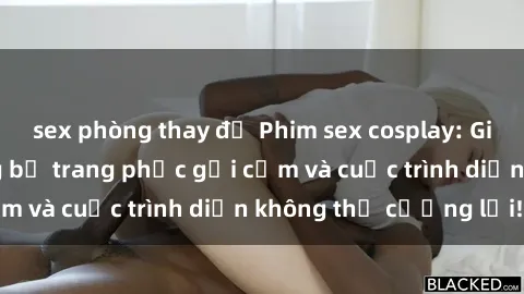 sex phòng thay đồ Phim sex cosplay: Giấc mơ  cùng những bộ trang phục gợi cảm và cuộc trình diễn không thể cưỡng lại!