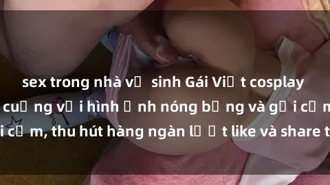 sex trong nhà vệ sinh Gái Việt cosplay sexy khiến fan phát cuồng với hình ảnh nóng bỏng và gợi cảm, thu hút hàng ngàn lượt like và share trên mạng xã hội.