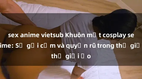sex anime vietsub Khuôn mặt cosplay sex anime: Sự gợi cảm và quyến rũ trong thế giới ảo