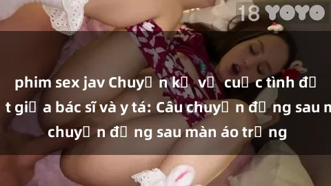 phim sex jav Chuyện kể về cuộc tình đầy nhiệt huyết giữa bác sĩ và y tá: Câu chuyện đằng sau màn áo trắng