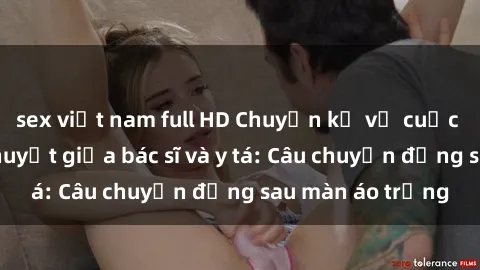 sex việt nam full HD Chuyện kể về cuộc tình đầy nhiệt huyết giữa bác sĩ và y tá: Câu chuyện đằng sau màn áo trắng