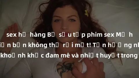 sex họ hàng Bộ sưu tập phim sex Mỹ hot nhất năm nay khiến bạn không thể rời mắt! Tận hưởng những khoảnh khắc đam mê và nhiệt huyết trong các tác phẩm nóng bỏng này!