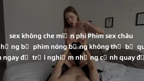 sex không che miễn phí Phim sex châu Âu đỉnh cao: Top những bộ phim nóng bỏng không thể bỏ qua! Xem ngay để trải nghiệm những cảnh quay đầy kích thích và cuồng nhiệt.
