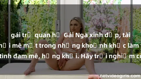 gái trẻ quan hệ Gái Nga xinh đẹp, tài năng khiến bạn phải mê mệt trong những khoảnh khắc làm tình đam mê, hứng khởi. Hãy trải nghiệm cùng họ ngay hôm nay!