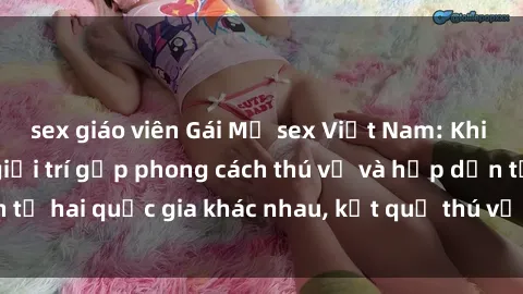 sex giáo viên Gái Mỹ sex Việt Nam: Khi nền công nghiệp giải trí gặp phong cách thú vị và hấp dẫn từ hai quốc gia khác nhau, kết quả thú vị không thể bỏ qua.