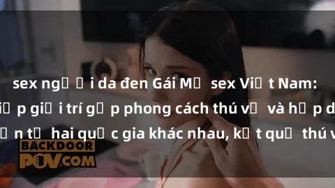 sex người da đen Gái Mỹ sex Việt Nam: Khi nền công nghiệp giải trí gặp phong cách thú vị và hấp dẫn từ hai quốc gia khác nhau, kết quả thú vị không thể bỏ qua.