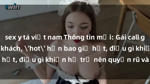 sex y tá việt nam Thông tin mới: Gái call girl Việt Nam đắt khách, 'hot' hơn bao giờ hết, điều gì khiến họ trở nên quyến rũ và đáng chú ý?