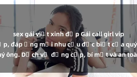 sex gái việt xinh đẹp Gái call girl vip tư vấn chuyên nghiệp, đáp ứng mọi nhu cầu đặc biệt của quý ông. Dịch vụ đẳng cấp, bí mật và an toàn, hãy tìm hiểu ngay!