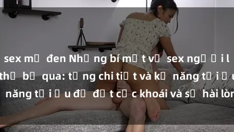 sex mỹ đen Những bí mật về sex người lớn mà bạn không thể bỏ qua: từng chi tiết và kỹ năng tối ưu để đạt cực khoái và sự hài lòng tối đa.