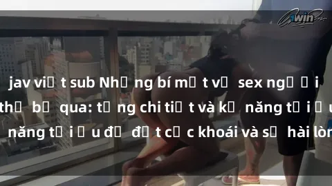jav việt sub Những bí mật về sex người lớn mà bạn không thể bỏ qua: từng chi tiết và kỹ năng tối ưu để đạt cực khoái và sự hài lòng tối đa.