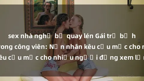 sex nhà nghỉ bị quay lén Gái trẻ bị hiếp dâm bạo lực trong công viên: Nạn nhân kêu cứu mặc cho nhiều người đứng xem lạnh lùng