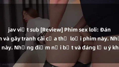 jav việt sub [Review] Phim sex loli: Đánh giá về sự gợi cảm và gây tranh cãi của thể loại phim này. Những điểm nổi bật và đáng lưu ý khi xem phim loli.