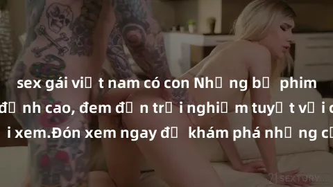 sex gái việt nam có con Những bộ phim sex không che HD đỉnh cao, đem đến trải nghiệm tuyệt vời cho người xem.Đón xem ngay để khám phá những cảnh quay đẹp mắt và kích thích.