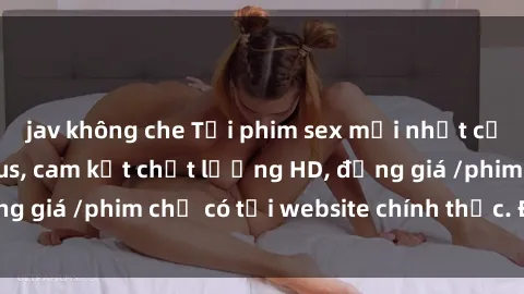 jav không che Tải phim sex mới nhất cực nhanh không virus, cam kết chất lượng HD, đồng giá /phim chỉ có tại website chính thức. Đặt ngay!
