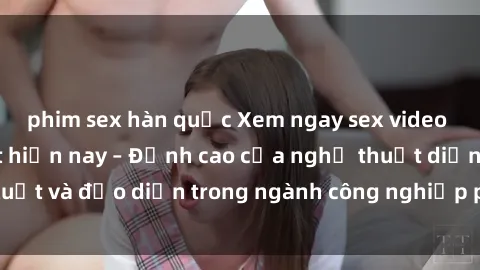 phim sex hàn quốc Xem ngay sex video Việt Nam hot nhất hiện nay – Đỉnh cao của nghệ thuật diễn xuất và đạo diễn trong ngành công nghiệp phim người lớn tại đây!