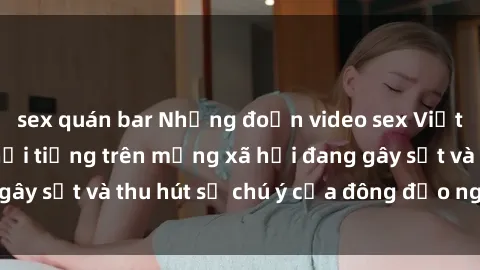sex quán bar Những đoạn video sex Việt Nam không che nổi tiếng trên mạng xã hội đang gây sốt và thu hút sự chú ý của đông đảo người xem.