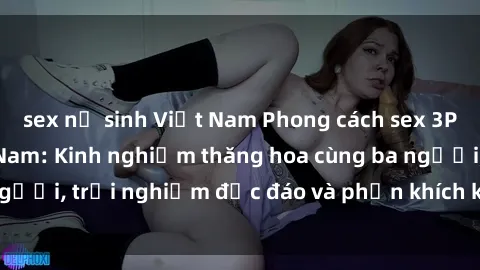 sex nữ sinh Việt Nam Phong cách sex 3P độc đáo tại Việt Nam: Kinh nghiệm thăng hoa cùng ba người, trải nghiệm độc đáo và phấn khích không thể bỏ lỡ!