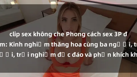 clip sex không che Phong cách sex 3P độc đáo tại Việt Nam: Kinh nghiệm thăng hoa cùng ba người, trải nghiệm độc đáo và phấn khích không thể bỏ lỡ!