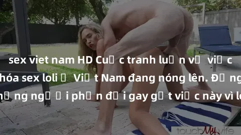sex viet nam HD Cuộc tranh luận về việc có nên hợp pháp hóa sex loli ở Việt Nam đang nóng lên. Đồng thời, cũng có những người phản đối gay gắt việc này vì lo ngại về tác động tiêu cực lên trẻ em và xã