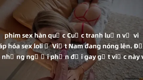 phim sex hàn quốc Cuộc tranh luận về việc có nên hợp pháp hóa sex loli ở Việt Nam đang nóng lên. Đồng thời, cũng có những người phản đối gay gắt việc này vì lo ngại về tác động tiêu cực lên trẻ em và 