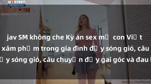 jav SM không che Kỳ án sex mẹ con Việt Nam: Sự sở hữu và xâm phạm trong gia đình đầy sóng gió, câu chuyện đầy gai góc và đau lòng.