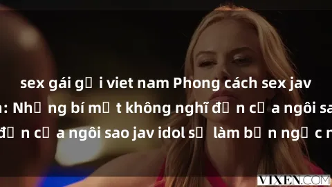 sex gái gọi viet nam Phong cách sex jav idol siêu hấp dẫn: Những bí mật không nghĩ đến của ngôi sao jav idol sẽ làm bạn ngạc nhiên!