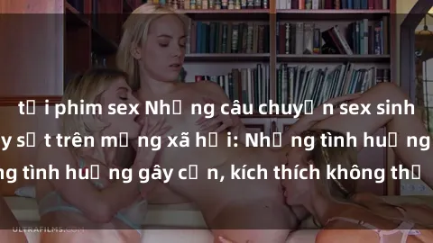 tải phim sex Những câu chuyện sex sinh viên Việt Nam gây sốt trên mạng xã hội: Những tình huống gây cấn, kích thích không thể bỏ qua