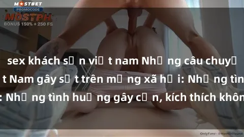 sex khách sạn việt nam Những câu chuyện sex sinh viên Việt Nam gây sốt trên mạng xã hội: Những tình huống gây cấn, kích thích không thể bỏ qua