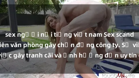 sex người nổi tiếng việt nam Sex scandal của nữ nhân viên văn phòng gây chấn động công ty. Sự việc gây tranh cãi và ảnh hưởng đến uy tín của doanh nghiệp.