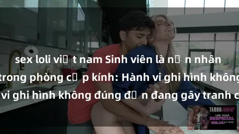 sex loli việt nam Sinh viên là nạn nhân của video quay lén trong phòng cấp kính: Hành vi ghi hình không đúng đắn đang gây tranh cãi lớn