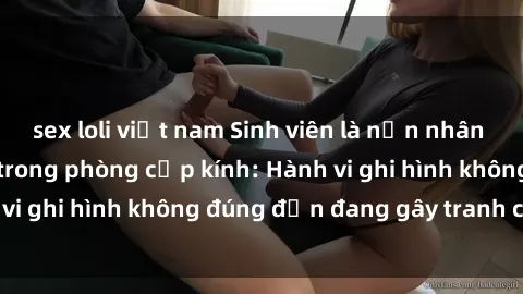 sex loli việt nam Sinh viên là nạn nhân của video quay lén trong phòng cấp kính: Hành vi ghi hình không đúng đắn đang gây tranh cãi lớn