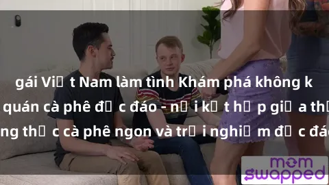 gái Việt Nam làm tình Khám phá không khí độc đáo tại sex quán cà phê độc đáo - nơi kết hợp giữa thưởng thức cà phê ngon và trải nghiệm độc đáo của không gian sex shop.