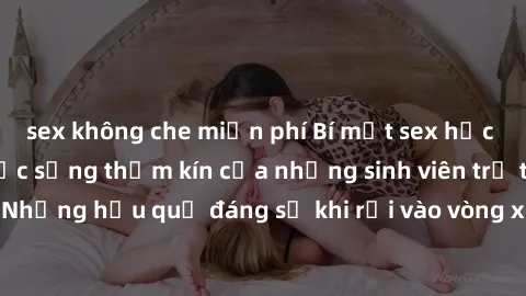sex không che miễn phí Bí mật sex học sinh không che: Cuộc sống thầm kín của những sinh viên trẻ trên trường. Những hậu quả đáng sợ khi rơi vào vòng xoáy của tình dục từ tuổi mới lớn.