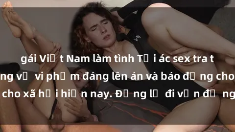 gái Việt Nam làm tình Tội ác sex tra tấn Việt Nam: những vụ vi phạm đáng lên án và báo động cho xã hội hiện nay. Đừng lờ đi vấn đề nghiêm trọng này!
