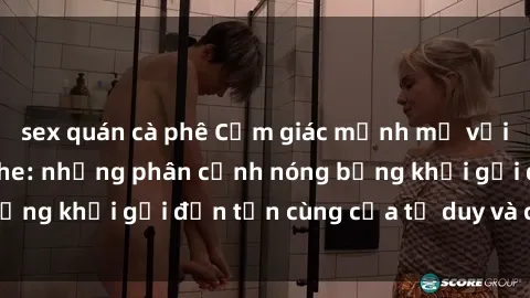 sex quán cà phê Cảm giác mạnh mẽ với sex BDSM không che: những phân cảnh nóng bỏng khơi gợi đến tận cùng của tư duy và cơ thể.