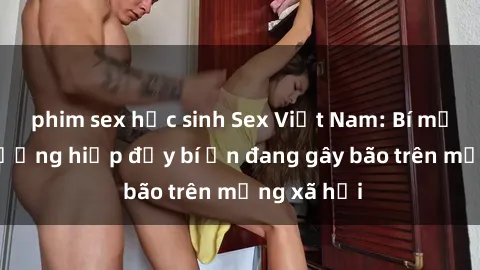 phim sex học sinh Sex Việt Nam: Bí mật về vụ cưỡng hiếp đầy bí ẩn đang gây bão trên mạng xã hội