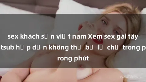 sex khách sạn việt nam Xem sex gái tây vietsub hấp dẫn không thể bỏ lỡ chỉ trong phút