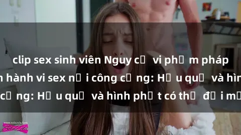 clip sex sinh viên Nguy cơ vi phạm pháp luật khi thực hiện hành vi sex nơi công cộng: Hậu quả và hình phạt có thể đối mặt