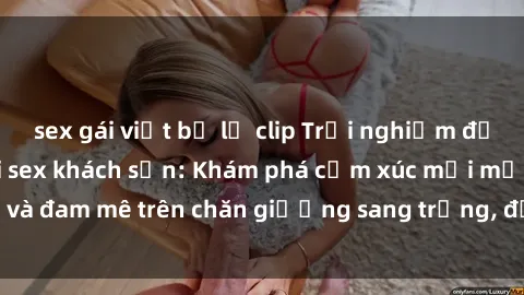 sex gái việt bị lộ clip Trải nghiệm đỉnh cao tình yêu tại sex khách sạn: Khám phá cảm xúc mới mẻ và đam mê trên chăn giường sang trọng, độc đáo, không giới hạn.