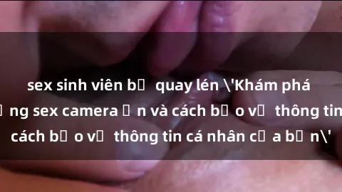 sex sinh viên bị quay lén 'Khám phá nguy cơ của việc sử dụng sex camera ẩn và cách bảo vệ thông tin cá nhân của bạn'