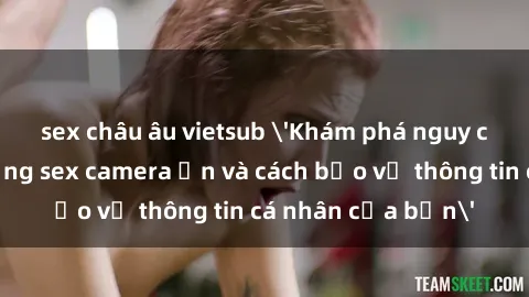sex châu âu vietsub 'Khám phá nguy cơ của việc sử dụng sex camera ẩn và cách bảo vệ thông tin cá nhân của bạn'
