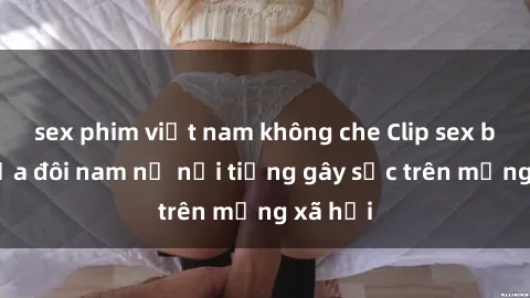 sex phim việt nam không che Clip sex bị lộ của đôi nam nữ nổi tiếng gây sốc trên mạng xã hội