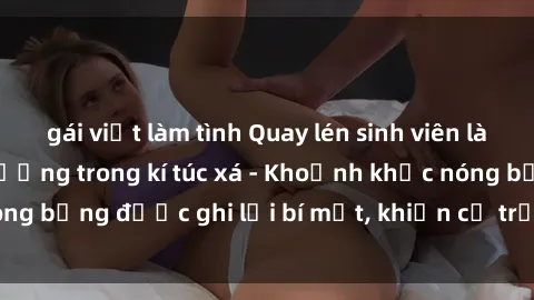 gái việt làm tình Quay lén sinh viên làm tình ngay trên giường trong kí túc xá - Khoảnh khắc nóng bỏng được ghi lại bí mật, khiến cả trường học xôn xao.
