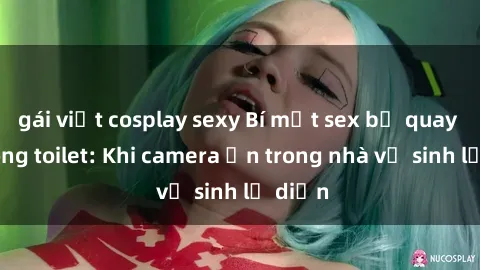 gái việt cosplay sexy Bí mật sex bị quay lén trong toilet: Khi camera ẩn trong nhà vệ sinh lộ diện