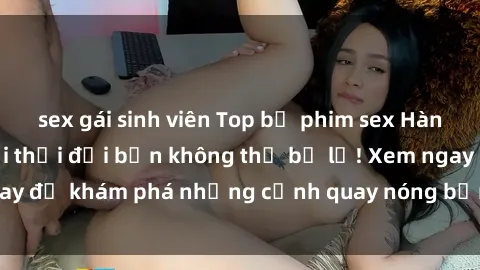 sex gái sinh viên Top bộ phim sex Hàn Quốc hot nhất mọi thời đại bạn không thể bỏ lỡ! Xem ngay để khám phá những cảnh quay nóng bỏng, đầy nghẹt thở!