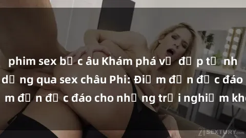 phim sex bắc âu Khám phá vẻ đẹp tự nhiên và văn hóa đa dạng qua sex châu Phi: Điểm đến độc đáo cho những trải nghiệm khó quên